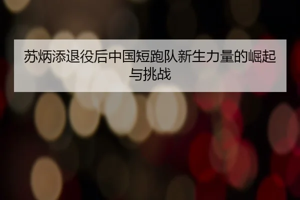 苏炳添退役后中国短跑队新生力量的崛起与挑战